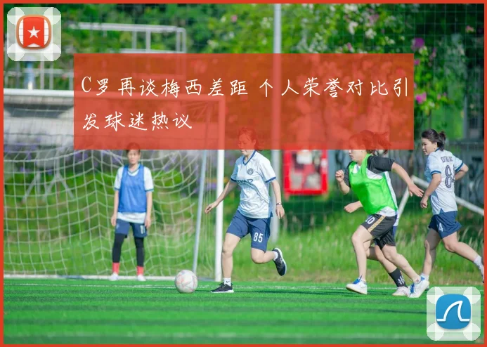 C罗再谈梅西差距 个人荣誉对比引发球迷热议