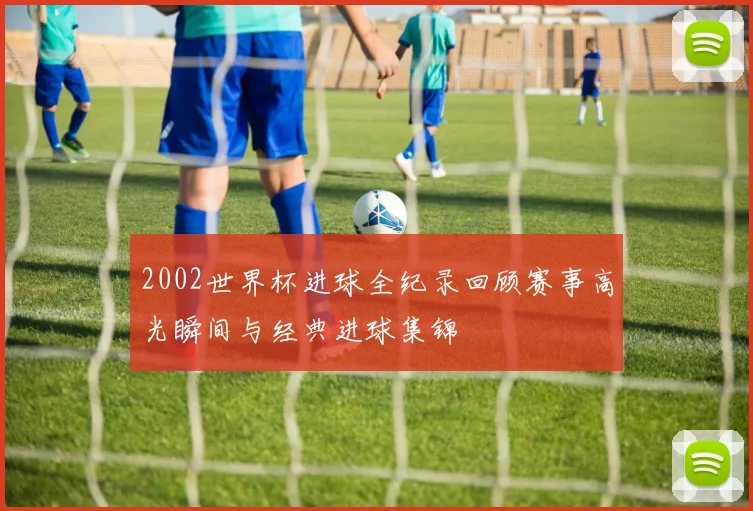 2002世界杯进球全纪录回顾赛事高光瞬间与经典进球集锦