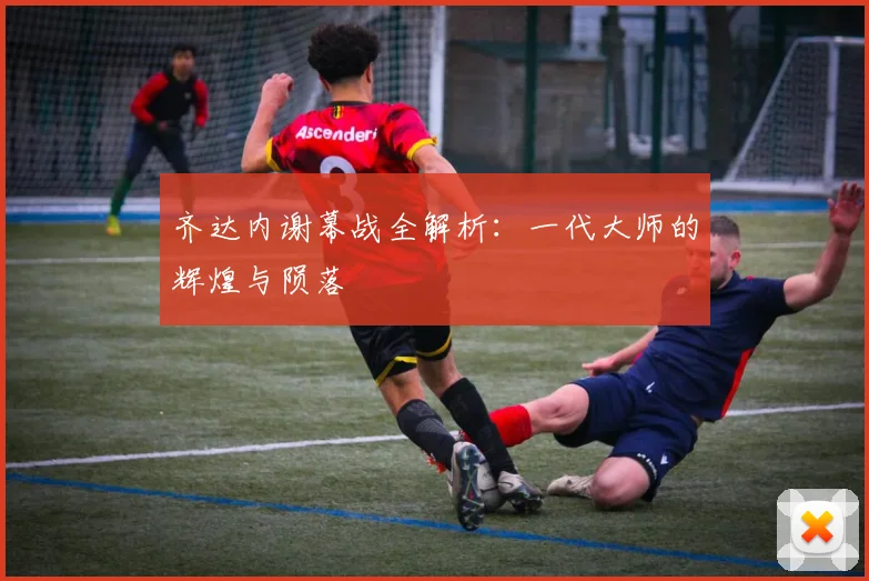 齐达内谢幕战全解析：一代大师的辉煌与陨落